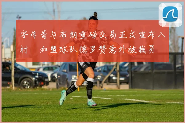 字母哥与布朗重磅交易正式宣布八村塁加盟球队德罗赞意外被裁员