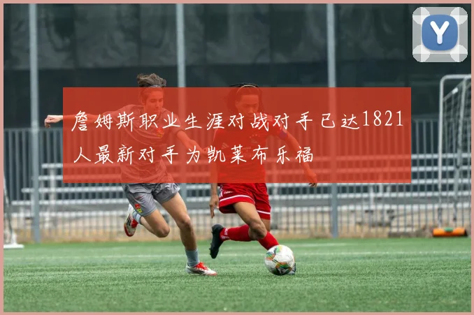 詹姆斯职业生涯对战对手已达1821人最新对手为凯莱布乐福
