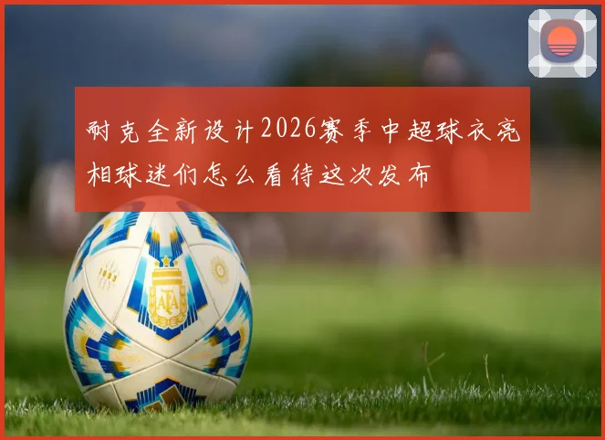 耐克全新设计2026赛季中超球衣亮相球迷们怎么看待这次发布