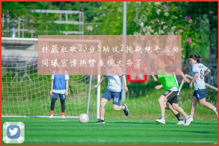 林葳狂砍23分5助攻2抢断绝平三分同曦官博热赞表现太夯了