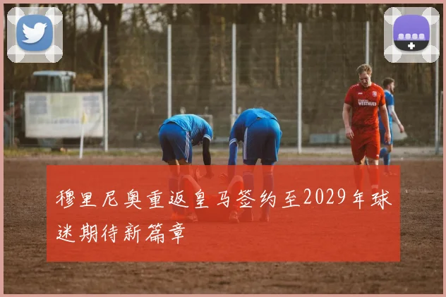 穆里尼奥重返皇马签约至2029年球迷期待新篇章