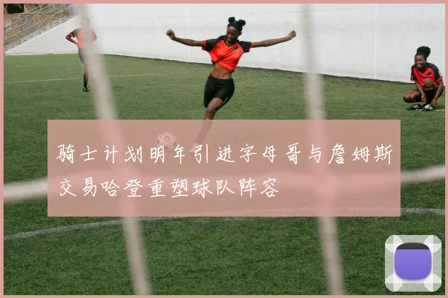 骑士计划明年引进字母哥与詹姆斯交易哈登重塑球队阵容