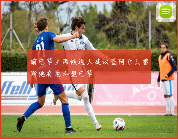 前巴萨主席候选人建议签阿尔瓦雷斯他有意加盟巴萨