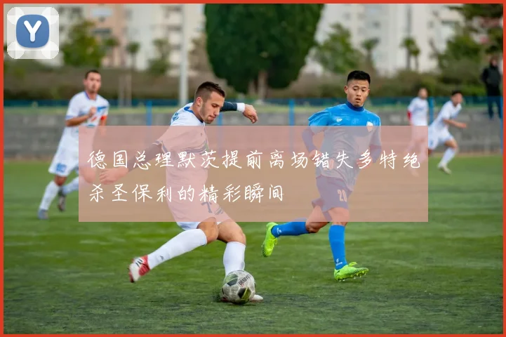 德国总理默茨提前离场错失多特绝杀圣保利的精彩瞬间