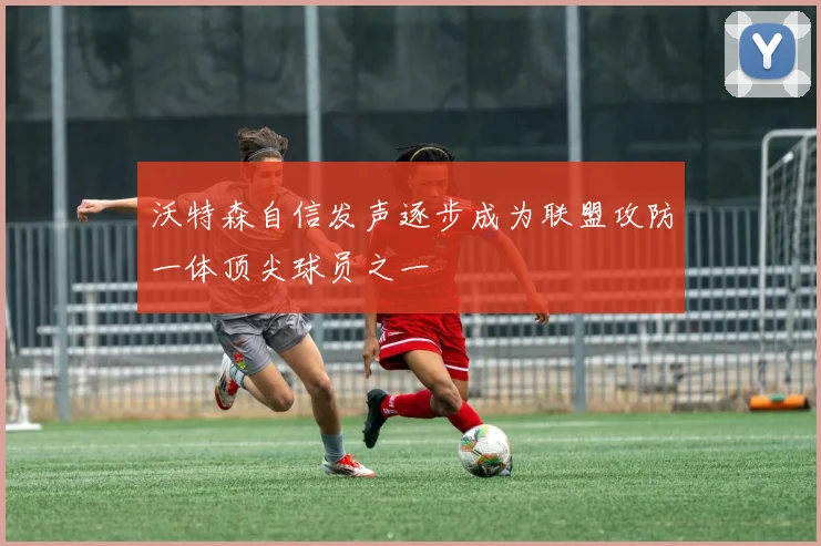 沃特森自信发声逐步成为联盟攻防一体顶尖球员之一