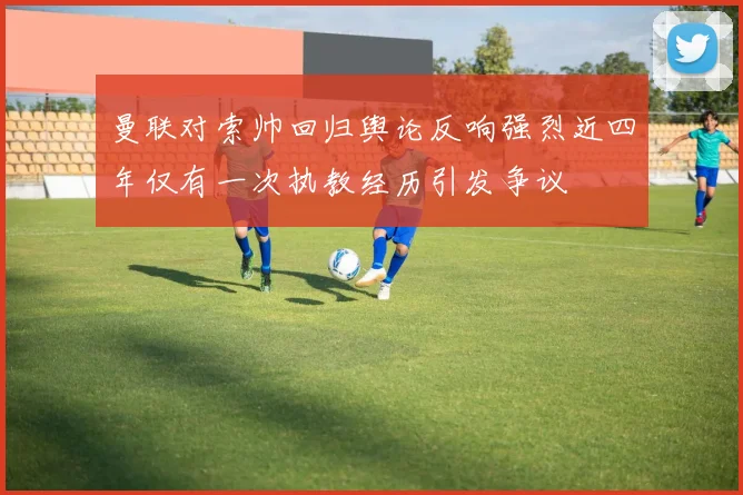曼联对索帅回归舆论反响强烈近四年仅有一次执教经历引发争议