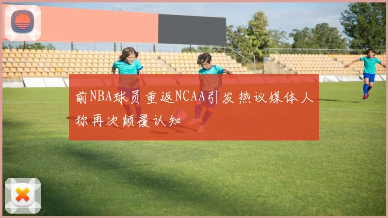 前NBA球员重返NCAA引发热议媒体人称再次颠覆认知