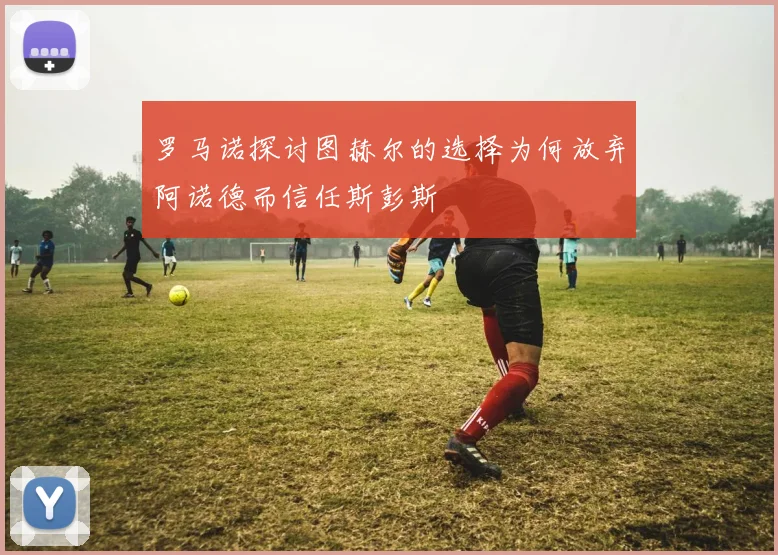 罗马诺探讨图赫尔的选择为何放弃阿诺德而信任斯彭斯