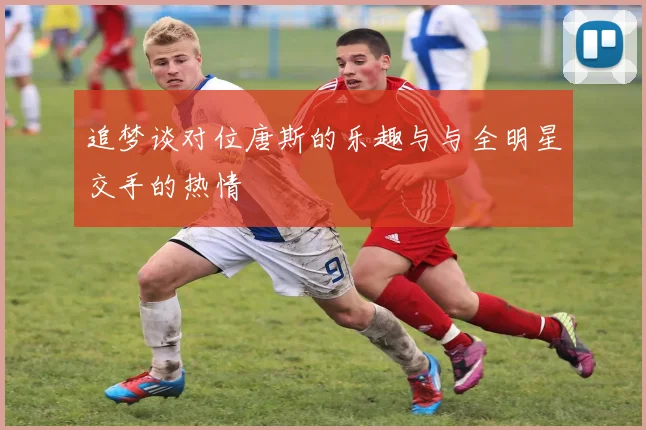 追梦谈对位唐斯的乐趣与与全明星交手的热情