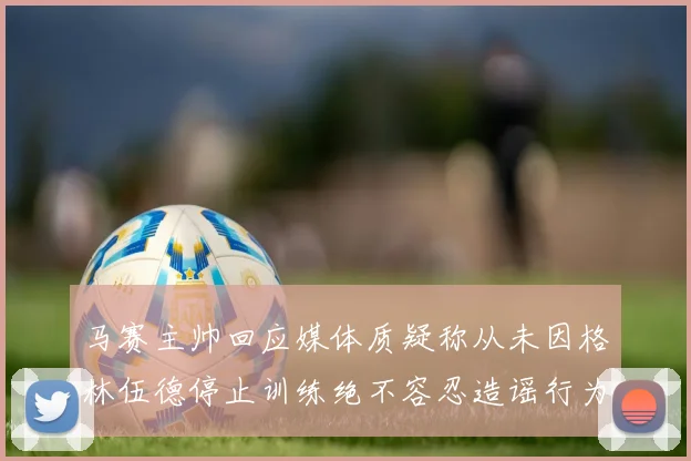 马赛主帅回应媒体质疑称从未因格林伍德停止训练绝不容忍造谣行为
