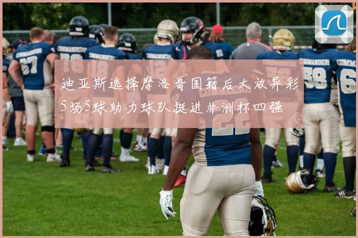 迪亚斯选择摩洛哥国籍后大放异彩5场5球助力球队挺进非洲杯四强